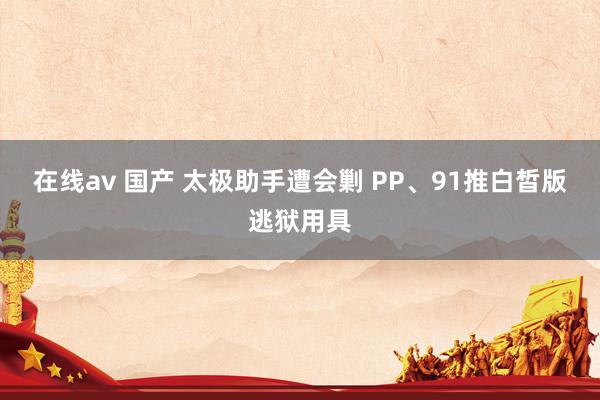 在线av 国产 太极助手遭会剿 PP、91推白皙版逃狱用具