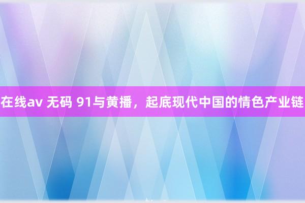 在线av 无码 91与黄播，起底现代中国的情色产业链