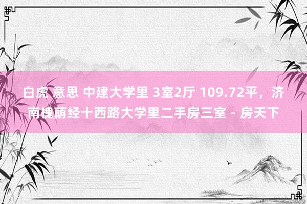 白虎 意思 中建大学里 3室2厅 109.72平,济南槐荫经十西路大学里二手房三室 - 房天下
