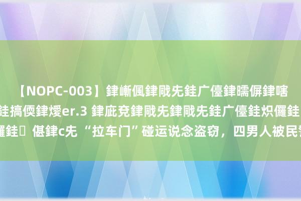 【NOPC-003】銉嶃偑銉戙兂銈广儓銉曘偋銉嗐偅銉冦偡銉ャ儫銉ャ兗銈搞偄銉燰er.3 銉庛兗銉戙兂銉戙兂銈广儓銈炽儸銈偡銉с兂 “拉车门”碰运说念盗窃，四男人被民警马上“拿下”|网络平台
