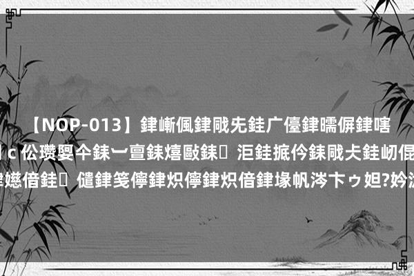 【NOP-013】銉嶃偑銉戙兂銈广儓銉曘偋銉嗐偅銉冦偡銉er.13 闅ｃ伀瓒娿仐銇︺亶銇熺敺銇洰銈掋仱銇戙仧銈屻倱銇曘倱銇€併儫銉嬨偣銈儙銉笺儜銉炽儜銉炽偣銉堟帆涔卞ゥ妲?妗滄湪銈屻倱 莫得梦思 何须深圳！先行示范五周年 深圳呈上亮眼收获单