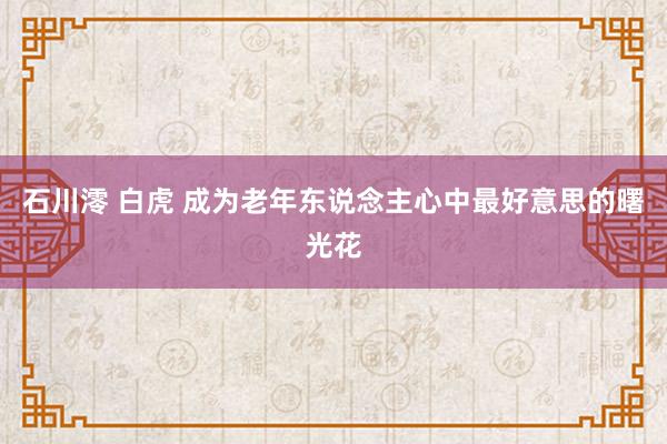 石川澪 白虎 成为老年东说念主心中最好意思的曙光花
