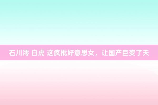 石川澪 白虎 这疯批好意思女，让国产巨变了天