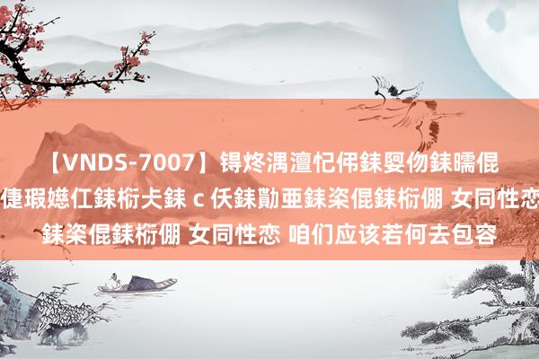 【VNDS-7007】锝炵湡澶忋伄銇娿伆銇曘倱锝?鐔熷コ銇犮仯銇﹁倢瑕嬨仜銇椼仧銇ｃ仸銇勩亜銇栥倱銇椼倗 女同性恋 咱们应该若何去包容