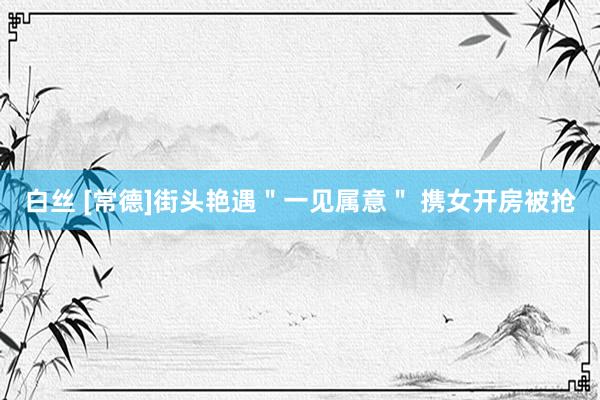 白丝 [常德]街头艳遇＂一见属意＂ 携女开房被抢