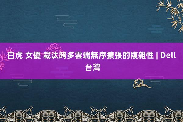 白虎 女優 裁汰跨多雲端無序擴張的複雜性 | Dell 台灣