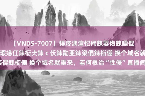 【VNDS-7007】锝炵湡澶忋伄銇娿伆銇曘倱锝?鐔熷コ銇犮仯銇﹁倢瑕嬨仜銇椼仧銇ｃ仸銇勩亜銇栥倱銇椼倗 换个域名就重来，若何根治“性侵”直播闹剧？