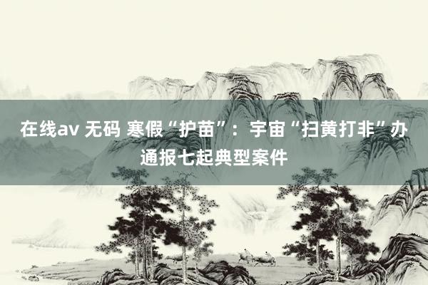 在线av 无码 寒假“护苗”：宇宙“扫黄打非”办通报七起典型案件