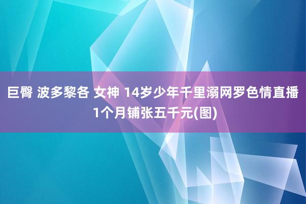 巨臀 波多黎各 女神 14岁少年千里溺网罗色情直播 1个月铺张五千元(图)