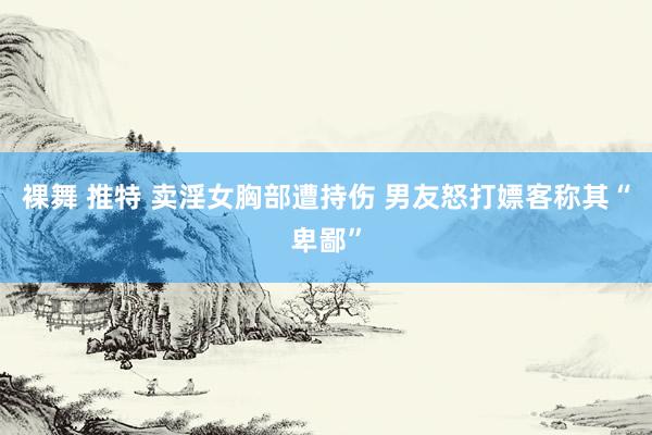 裸舞 推特 卖淫女胸部遭持伤 男友怒打嫖客称其“卑鄙”