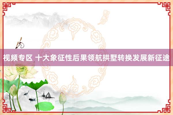 视频专区 十大象征性后果领航拱墅转换发展新征途