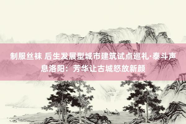 制服丝袜 后生发展型城市建筑试点巡礼·泰斗声息洛阳：芳华让古城怒放新颜