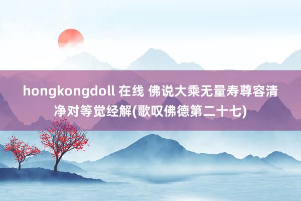 hongkongdoll 在线 佛说大乘无量寿尊容清净对等觉经解(歌叹佛德第二十七)