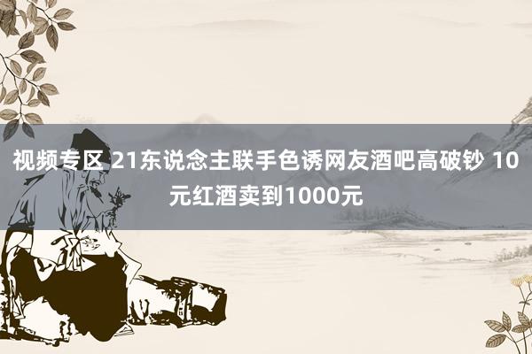 视频专区 21东说念主联手色诱网友酒吧高破钞 10元红酒卖到1000元