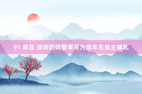 91 麻豆 深圳奶妈管事可为成年东谈主哺乳