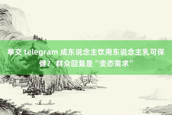 拳交 telegram 成东说念主饮用东说念主乳可保健？ 群众回复是“变态需求”