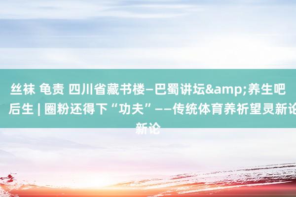 丝袜 龟责 四川省藏书楼—巴蜀讲坛&养生吧，后生 | 圈粉还得下“功夫”——传统体育养祈望灵新论