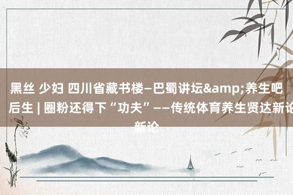 黑丝 少妇 四川省藏书楼—巴蜀讲坛&养生吧，后生 | 圈粉还得下“功夫”——传统体育养生贤达新论