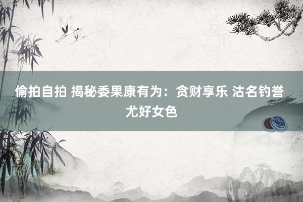 偷拍自拍 揭秘委果康有为：贪财享乐 沽名钓誉 尤好女色