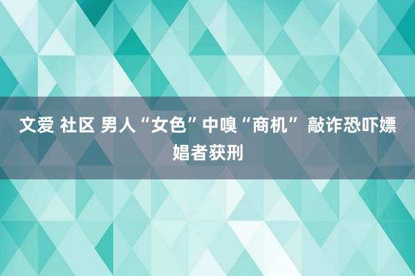 文爱 社区 男人“女色”中嗅“商机” 敲诈恐吓嫖娼者获刑