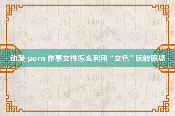 动漫 porn 作事女性怎么利用“女色”玩转职场