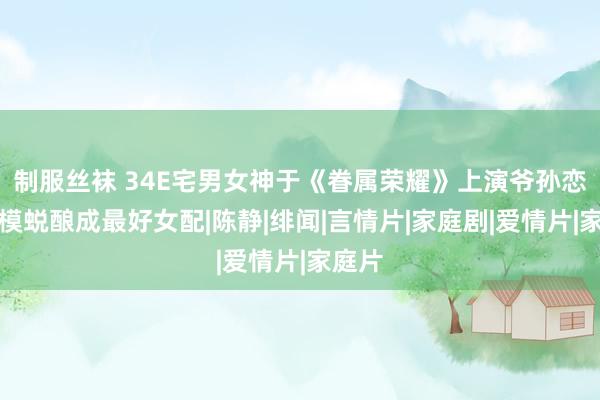 制服丝袜 34E宅男女神于《眷属荣耀》上演爷孙恋！嫩模蜕酿成最好女配|陈静|绯闻|言情片|家庭剧|爱情片|家庭片