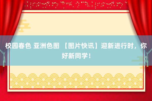 校园春色 亚洲色图 【图片快讯】迎新进行时，你好新同学！