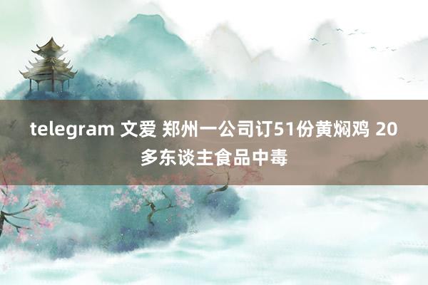 telegram 文爱 郑州一公司订51份黄焖鸡 20多东谈主食品中毒