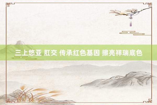三上悠亚 肛交 传承红色基因 擦亮祥瑞底色