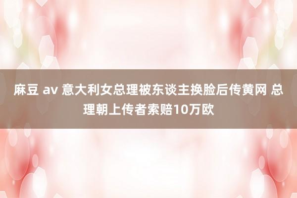 麻豆 av 意大利女总理被东谈主换脸后传黄网 总理朝上传者索赔10万欧