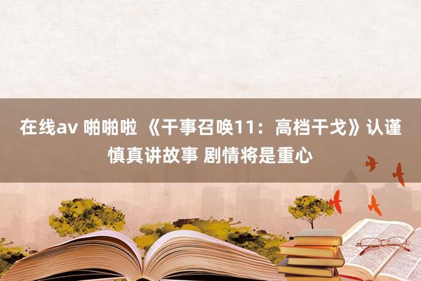 在线av 啪啪啦 《干事召唤11：高档干戈》认谨慎真讲故事 剧情将是重心