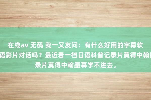在线av 无码 我一又友问:有什么好用的字幕软件不错翻译日语影片对话吗?最近看一档日语科普记录片莫得中翰墨幕学不进去。