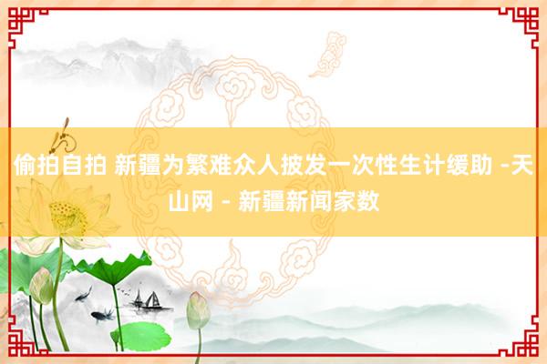 偷拍自拍 新疆为繁难众人披发一次性生计缓助 -天山网 - 新疆新闻家数