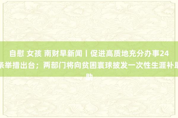 自慰 女孩 南财早新闻丨促进高质地充分办事24条举措出台；两部门将向贫困寰球披发一次性生涯补助