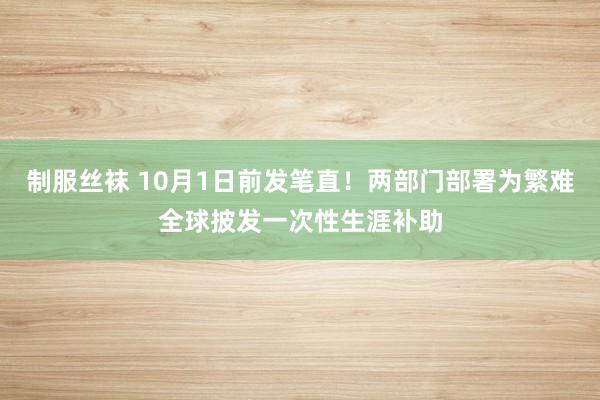 制服丝袜 10月1日前发笔直!两部门部署为繁难全球披发一次性生涯补助