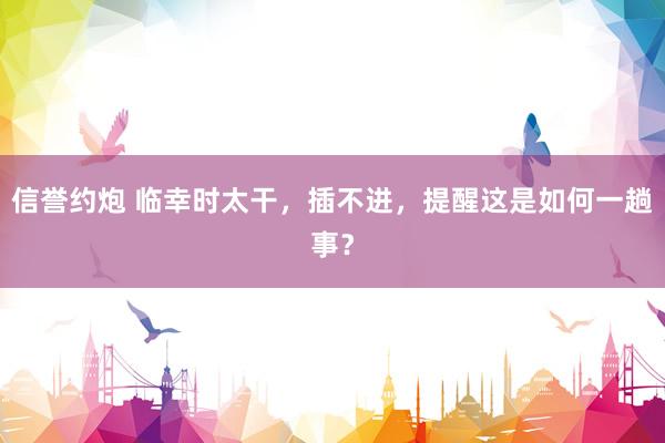 信誉约炮 临幸时太干,插不进,提醒这是如何一趟事?