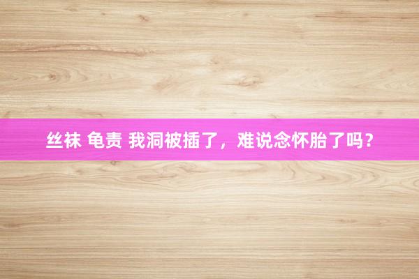 丝袜 龟责 我洞被插了，难说念怀胎了吗？