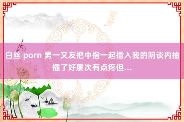 白丝 porn 男一又友把中指一起插入我的阴谈内抽插了好屡次有点疼但...