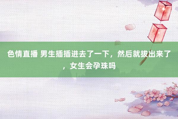 色情直播 男生插插进去了一下，然后就拔出来了，女生会孕珠吗