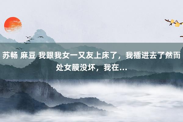 苏畅 麻豆 我跟我女一又友上床了,我插进去了然而处女膜没坏,我在...