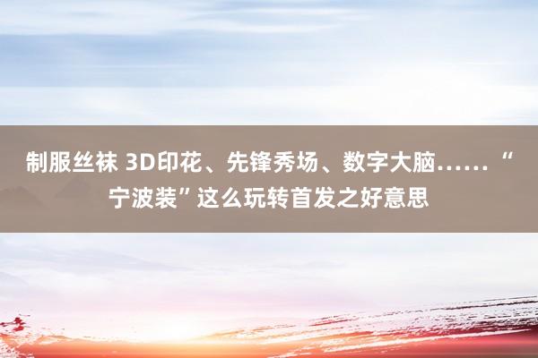 制服丝袜 3D印花、先锋秀场、数字大脑…… “宁波装”这么玩转首发之好意思