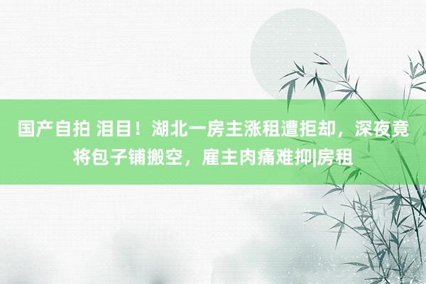 国产自拍 泪目！湖北一房主涨租遭拒却，深夜竟将包子铺搬空，雇主肉痛难抑|房租