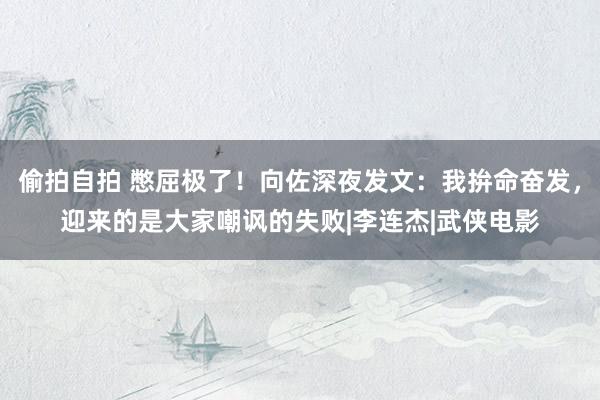 偷拍自拍 憋屈极了！向佐深夜发文：我拚命奋发，迎来的是大家嘲讽的失败|李连杰|武侠电影