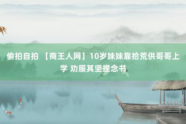 偷拍自拍 【商王人网】10岁妹妹靠拾荒供哥哥上学 劝服其坚捏念书