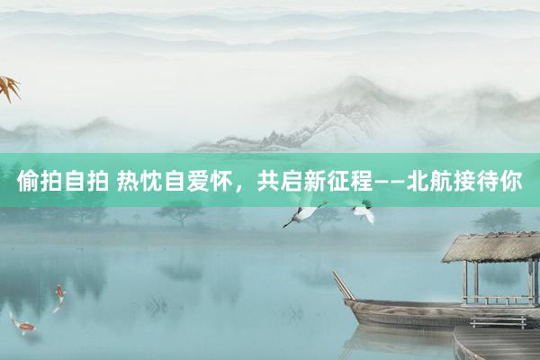 偷拍自拍 热忱自爱怀，共启新征程——北航接待你
