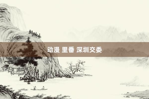 动漫 里番 深圳交委