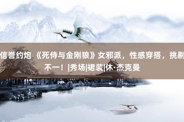 信誉约炮 《死侍与金刚狼》女邪派，性感穿搭，挑剔不一！|秀场|裙装|休·杰克曼