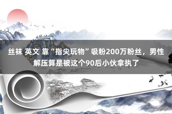 丝袜 英文 靠“指尖玩物”吸粉200万粉丝，男性解压算是被这个90后小伙拿执了
