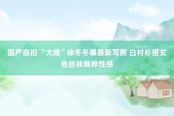 国产自拍 “大嫂”徐冬冬曝最新写照 白衬衫搭玄色丝袜精粹性感