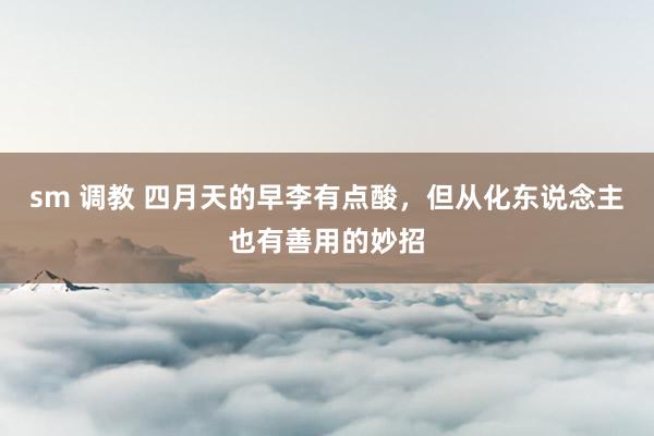 sm 调教 四月天的早李有点酸，但从化东说念主也有善用的妙招